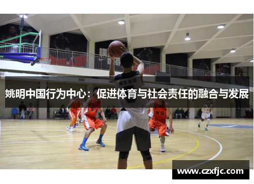 姚明中国行为中心：促进体育与社会责任的融合与发展