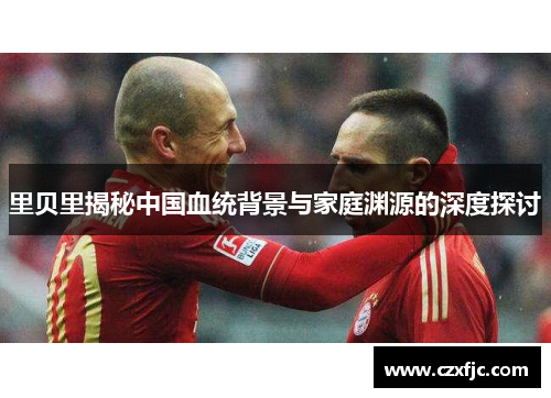 里贝里揭秘中国血统背景与家庭渊源的深度探讨